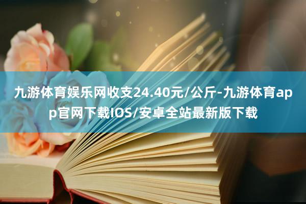 九游体育娱乐网收支24.40元/公斤-九游体育app官网下载IOS/安卓全站最新版下载