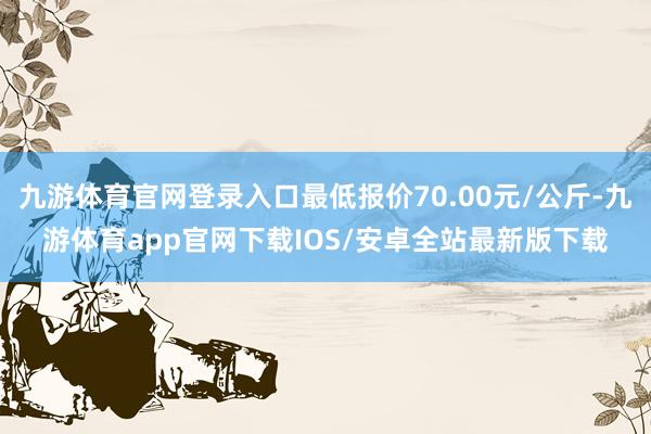 九游体育官网登录入口最低报价70.00元/公斤-九游体育app官网下载IOS/安卓全站最新版下载