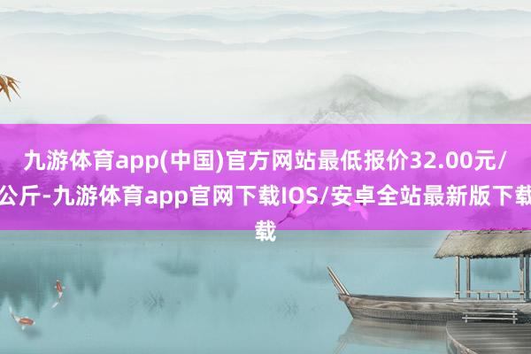 九游体育app(中国)官方网站最低报价32.00元/公斤-九游体育app官网下载IOS/安卓全站最新版下载