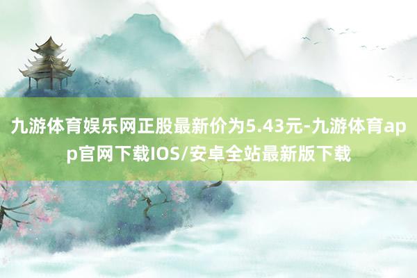 九游体育娱乐网正股最新价为5.43元-九游体育app官网下载IOS/安卓全站最新版下载