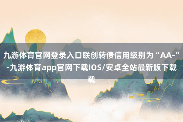 九游体育官网登录入口联创转债信用级别为“AA-”-九游体育app官网下载IOS/安卓全站最新版下载