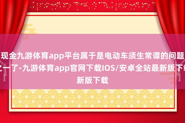 现金九游体育app平台属于是电动车须生常谭的问题之一了-九游体育app官网下载IOS/安卓全站最新版下载
