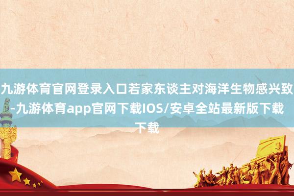 九游体育官网登录入口若家东谈主对海洋生物感兴致-九游体育app官网下载IOS/安卓全站最新版下载