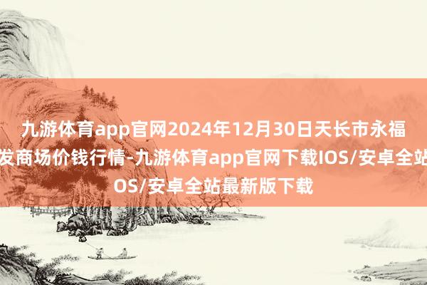 九游体育app官网2024年12月30日天长市永福农副居品批发商场价钱行情-九游体育app官网下载IOS/安卓全站最新版下载