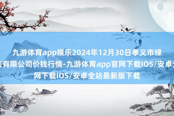 九游体育app娱乐2024年12月30日孝义市绿海蔬菜批发销售有限公司价钱行情-九游体育app官网下载IOS/安卓全站最新版下载