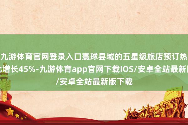 九游体育官网登录入口寰球县域的五星级旅店预订热度同比增长45%-九游体育app官网下载IOS/安卓全站最新版下载