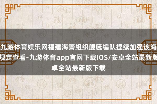 九游体育娱乐网福建海警组织舰艇编队捏续加强该海域的规定查看-九游体育app官网下载IOS/安卓全站最新版下载