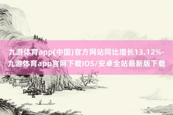 九游体育app(中国)官方网站同比增长13.12%-九游体育app官网下载IOS/安卓全站最新版下载