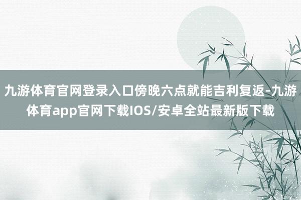 九游体育官网登录入口傍晚六点就能吉利复返-九游体育app官网下载IOS/安卓全站最新版下载