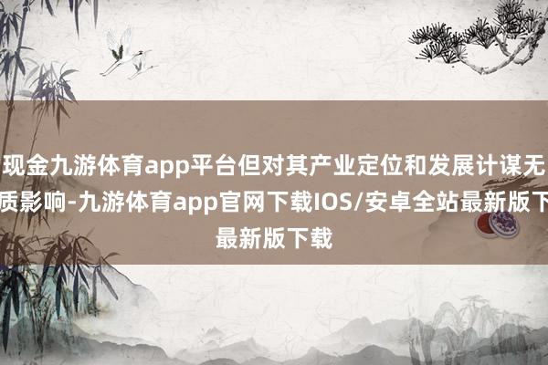现金九游体育app平台但对其产业定位和发展计谋无本质影响-九游体育app官网下载IOS/安卓全站最新版下载