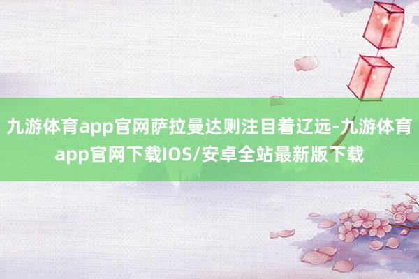 九游体育app官网萨拉曼达则注目着辽远-九游体育app官网下载IOS/安卓全站最新版下载