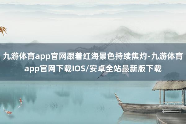 九游体育app官网跟着红海景色持续焦灼-九游体育app官网下载IOS/安卓全站最新版下载