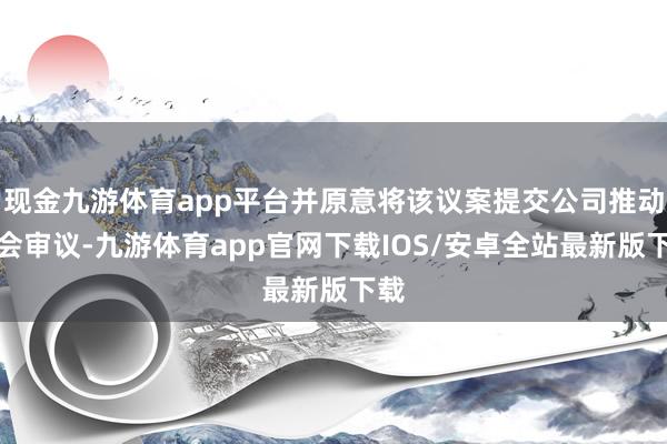 现金九游体育app平台并原意将该议案提交公司推动大会审议-九游体育app官网下载IOS/安卓全站最新版下载