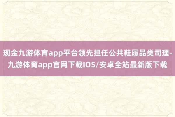 现金九游体育app平台领先担任公共鞋履品类司理-九游体育app官网下载IOS/安卓全站最新版下载