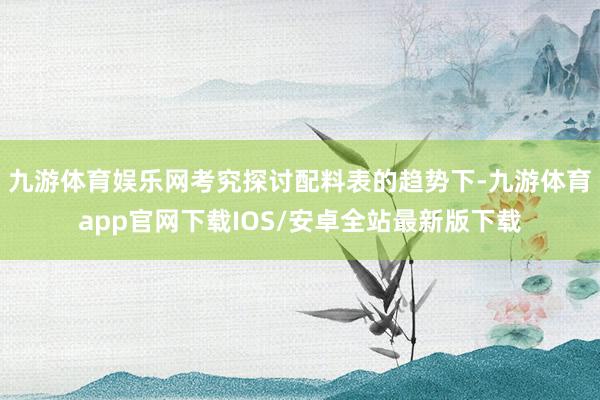 九游体育娱乐网考究探讨配料表的趋势下-九游体育app官网下载IOS/安卓全站最新版下载