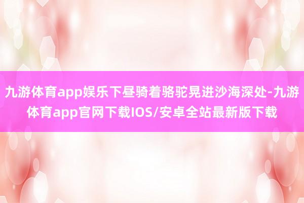 九游体育app娱乐下昼骑着骆驼晃进沙海深处-九游体育app官网下载IOS/安卓全站最新版下载