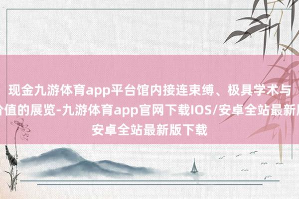 现金九游体育app平台馆内接连束缚、极具学术与艺术价值的展览-九游体育app官网下载IOS/安卓全站最新版下载