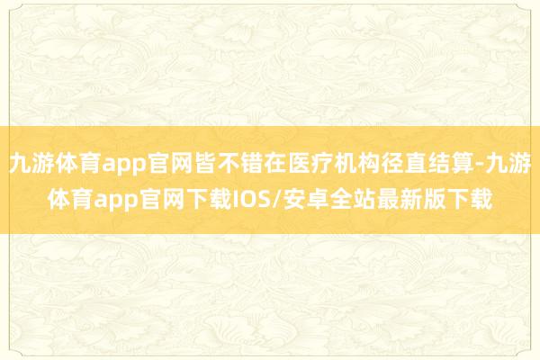 九游体育app官网皆不错在医疗机构径直结算-九游体育app官网下载IOS/安卓全站最新版下载