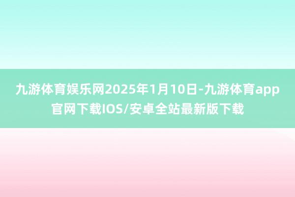 九游体育娱乐网2025年1月10日-九游体育app官网下载IOS/安卓全站最新版下载