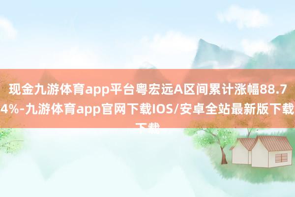 现金九游体育app平台粤宏远A区间累计涨幅88.74%-九游体育app官网下载IOS/安卓全站最新版下载