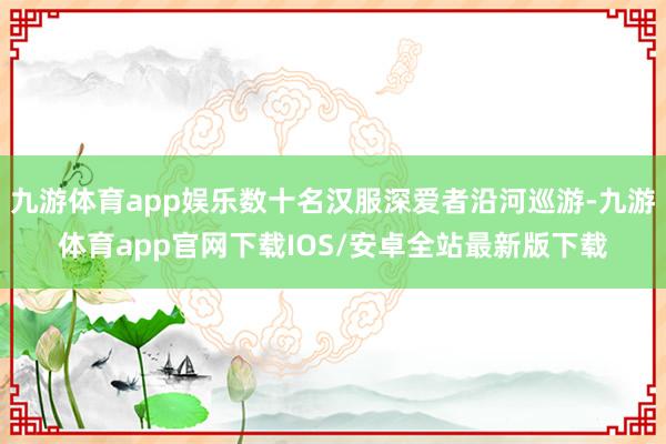 九游体育app娱乐数十名汉服深爱者沿河巡游-九游体育app官网下载IOS/安卓全站最新版下载