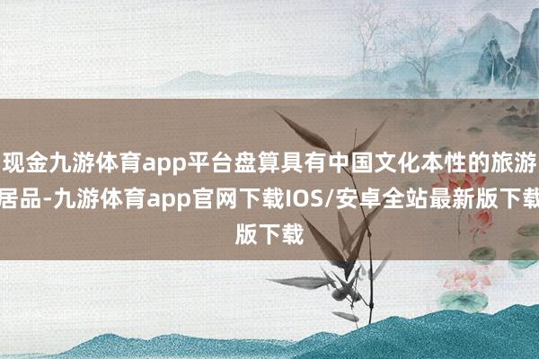 现金九游体育app平台盘算具有中国文化本性的旅游居品-九游体育app官网下载IOS/安卓全站最新版下载