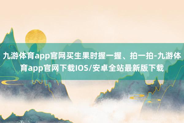 九游体育app官网买生果时握一握、拍一拍-九游体育app官网下载IOS/安卓全站最新版下载