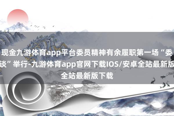 现金九游体育app平台委员精神有余履职第一场“委员通谈”举行-九游体育app官网下载IOS/安卓全站最新版下载