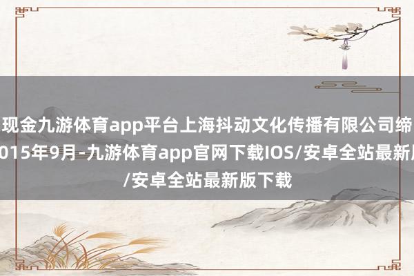 现金九游体育app平台上海抖动文化传播有限公司缔造于2015年9月-九游体育app官网下载IOS/安卓全站最新版下载