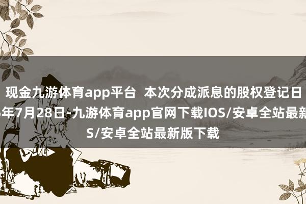 现金九游体育app平台  本次分成派息的股权登记日为2025年7月28日-九游体育app官网下载IOS/安卓全站最新版下载