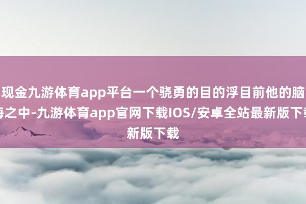 现金九游体育app平台一个骁勇的目的浮目前他的脑海之中-九游体育app官网下载IOS/安卓全站最新版下载