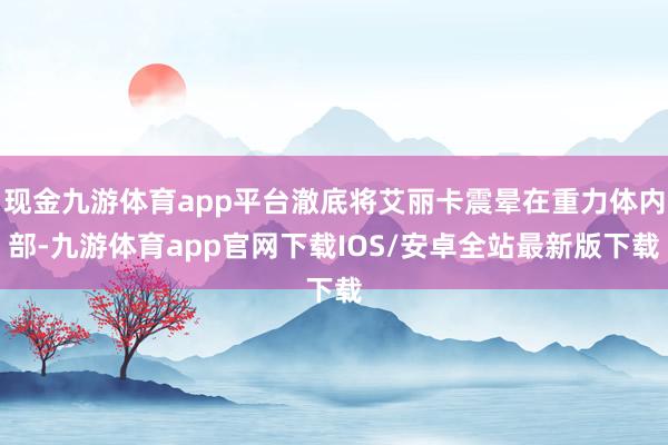 现金九游体育app平台澈底将艾丽卡震晕在重力体内部-九游体育app官网下载IOS/安卓全站最新版下载