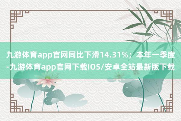 九游体育app官网同比下滑14.31%；本年一季度-九游体育app官网下载IOS/安卓全站最新版下载