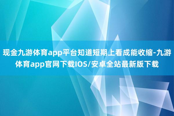 现金九游体育app平台知道短期上看成能收缩-九游体育app官网下载IOS/安卓全站最新版下载