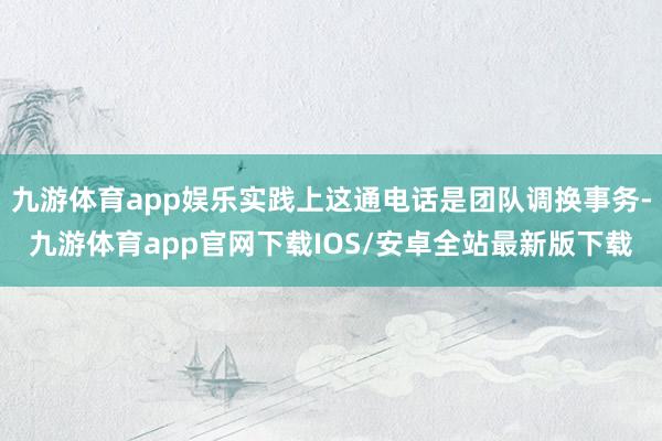 九游体育app娱乐实践上这通电话是团队调换事务-九游体育app官网下载IOS/安卓全站最新版下载