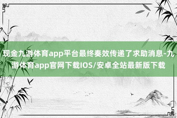 现金九游体育app平台最终奏效传递了求助消息-九游体育app官网下载IOS/安卓全站最新版下载