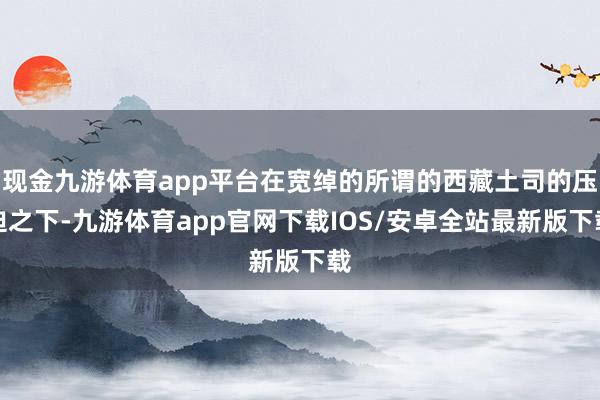 现金九游体育app平台在宽绰的所谓的西藏土司的压迫之下-九游体育app官网下载IOS/安卓全站最新版下载