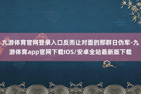 九游体育官网登录入口反而让对面的那群日伪军-九游体育app官网下载IOS/安卓全站最新版下载