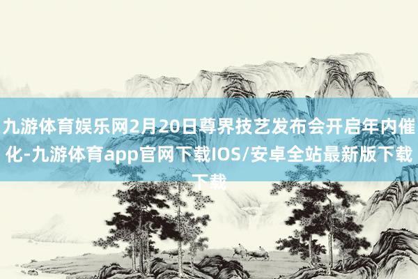 九游体育娱乐网2月20日尊界技艺发布会开启年内催化-九游体育app官网下载IOS/安卓全站最新版下载