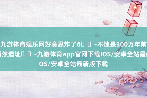 九游体育娱乐网好意思炸了😭不愧是300万年前留住的当然遗址❗️-九游体育app官网下载IOS/安卓全站最新版下载