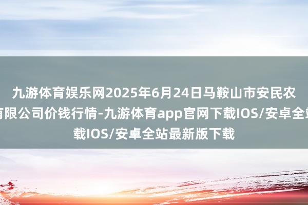 九游体育娱乐网2025年6月24日马鞍山市安民农副居品交易有限公司价钱行情-九游体育app官网下载IOS/安卓全站最新版下载