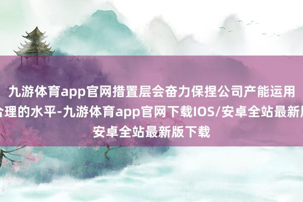 九游体育app官网措置层会奋力保捏公司产能运用率在合理的水平-九游体育app官网下载IOS/安卓全站最新版下载