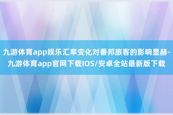 九游体育app娱乐汇率变化对番邦旅客的影响显赫-九游体育app官网下载IOS/安卓全站最新版下载