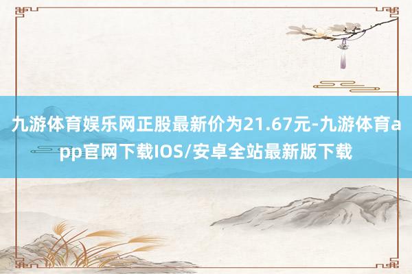 九游体育娱乐网正股最新价为21.67元-九游体育app官网下载IOS/安卓全站最新版下载