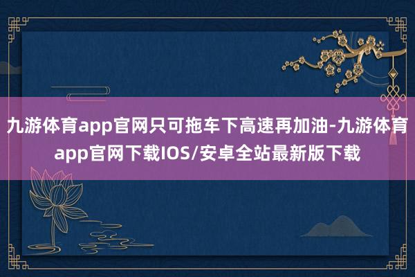 九游体育app官网只可拖车下高速再加油-九游体育app官网下载IOS/安卓全站最新版下载
