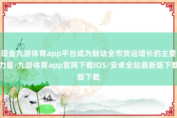 现金九游体育app平台成为鼓动全市货运增长的主要力量-九游体育app官网下载IOS/安卓全站最新版下载