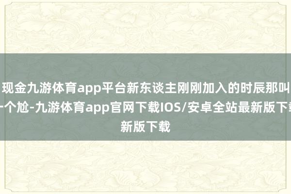 现金九游体育app平台新东谈主刚刚加入的时辰那叫一个尬-九游体育app官网下载IOS/安卓全站最新版下载