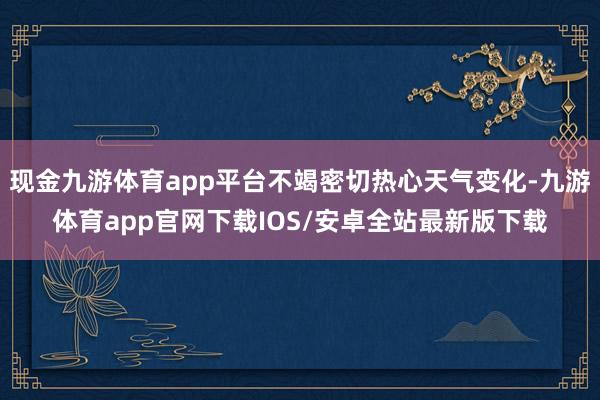 现金九游体育app平台不竭密切热心天气变化-九游体育app官网下载IOS/安卓全站最新版下载