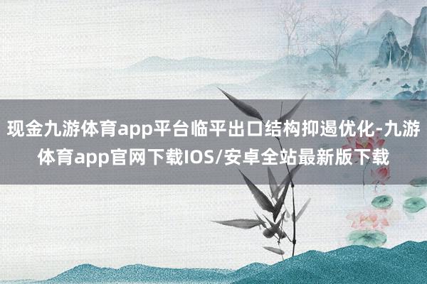 现金九游体育app平台临平出口结构抑遏优化-九游体育app官网下载IOS/安卓全站最新版下载
