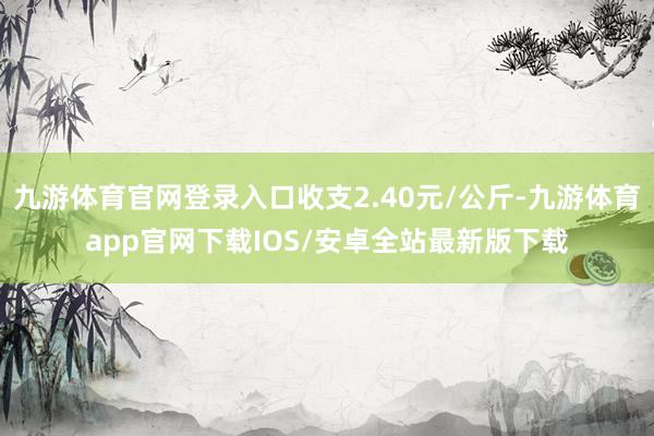 九游体育官网登录入口收支2.40元/公斤-九游体育app官网下载IOS/安卓全站最新版下载